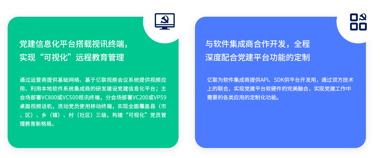 党建信息化平台搭载视讯终端，实现“可视化”远程教育管理 通过运营商提供基础网络、基于j9九游会官方入口,j9九游首页登录入口,AG九游会j9官方网站J9视频会议系统提供视频应用、利用本地软件系统集成商的研发j9九游会官方入口,j9九游首页登录入口,AG九游会j9官方网站J9党建信息化平台；主会场部署VC800或VC500视讯终端，分会场部署VC200或VP59桌面视频话机，流动党员使用移动终端，实现全面覆盖县（市、区）、乡（镇）、村（社区）三级，构建“可视化”党员管理教育新格局。 与软件集成商合作开发，全程深度配合党建平台功能的定制 j9九游会官方入口,j9九游首页登录入口,AG九游会j9官方网站J9为软件集成商提供API、SDK供平台开发用，通过双方技术上的联合，实现党建平台软硬件的完美融合，实现党j9九游会官方入口,j9九游首页登录入口,AG九游会j9官方网站J9作中需要的各类应用的定制化功能。